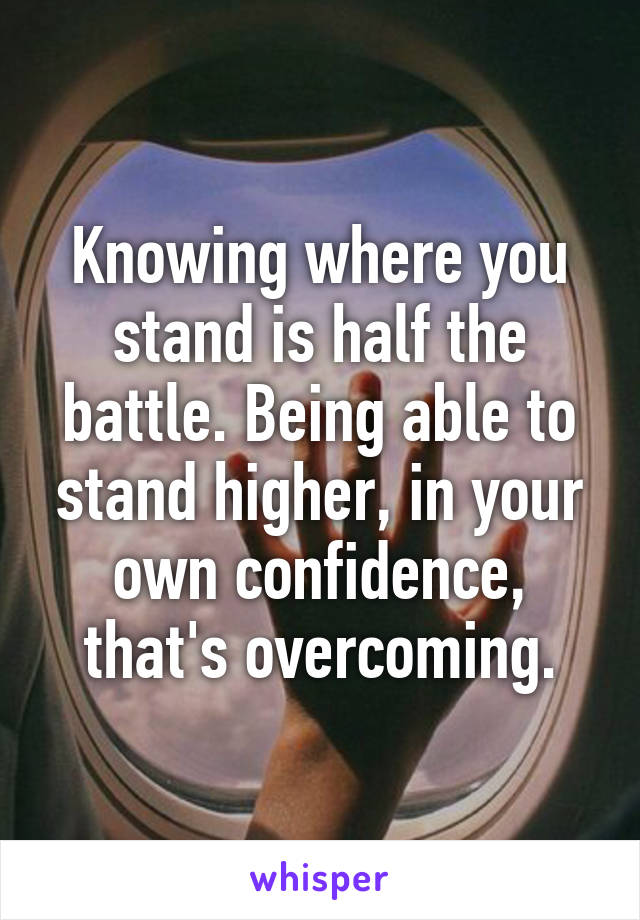 Knowing where you stand is half the battle. Being able to stand higher, in your own confidence, that's overcoming.