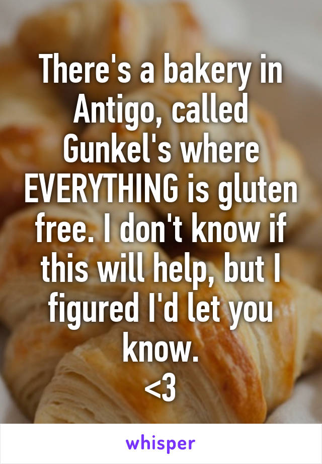 There's a bakery in Antigo, called Gunkel's where EVERYTHING is gluten free. I don't know if this will help, but I figured I'd let you know.
<3