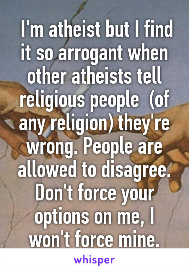  I'm atheist but I find it so arrogant when other atheists tell religious people  (of any religion) they're wrong. People are allowed to disagree. Don't force your options on me, I won't force mine.