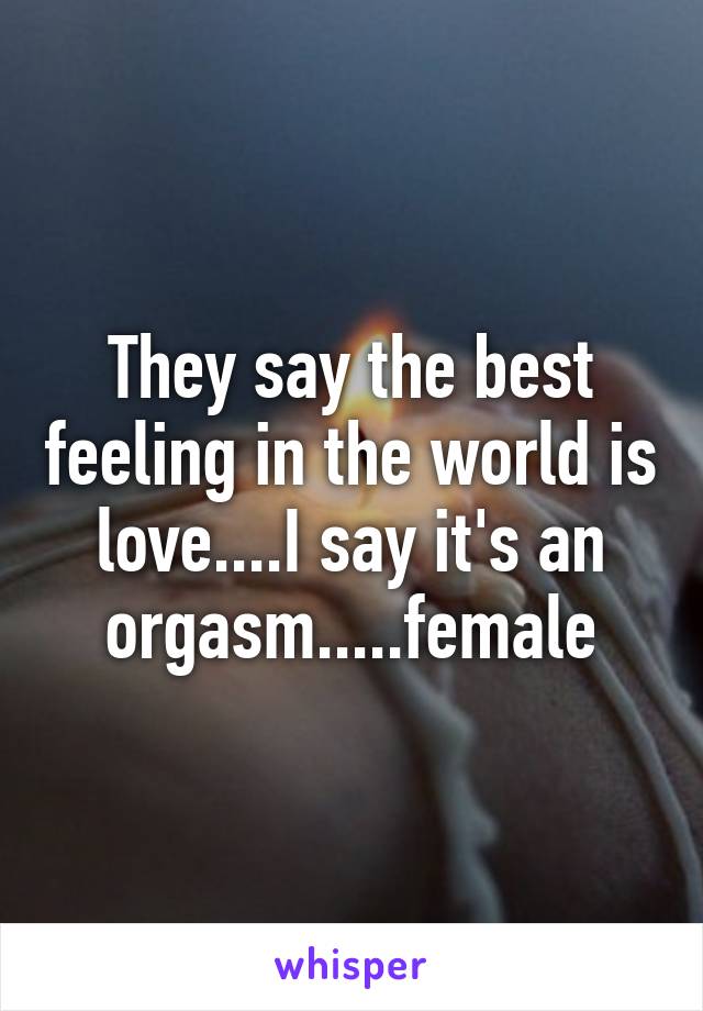 They say the best feeling in the world is love....I say it's an orgasm.....female