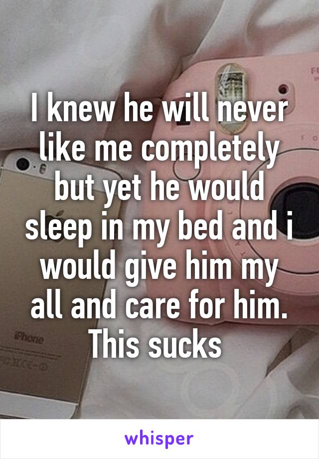 I knew he will never like me completely but yet he would sleep in my bed and i would give him my all and care for him. This sucks 