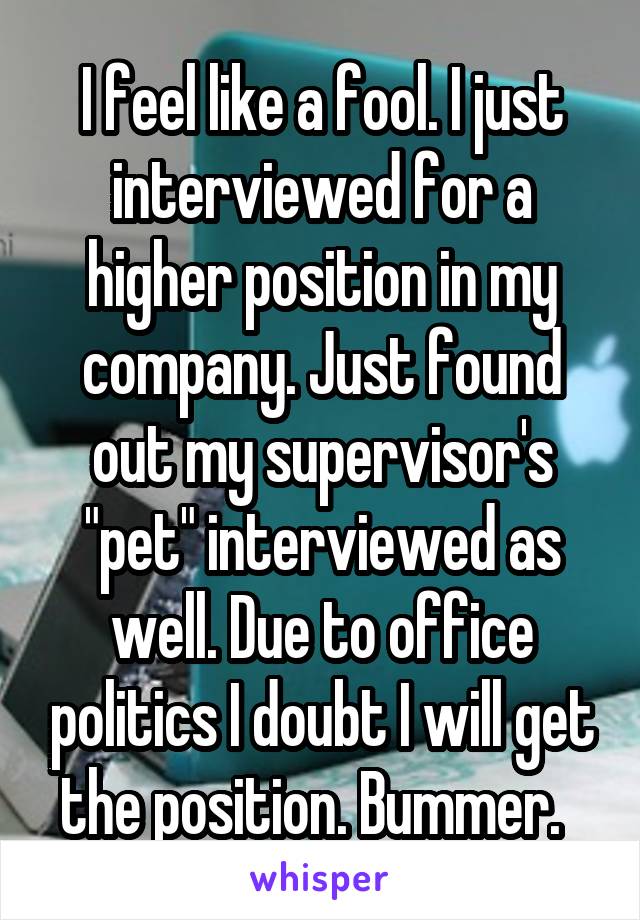 I feel like a fool. I just interviewed for a higher position in my company. Just found out my supervisor's "pet" interviewed as well. Due to office politics I doubt I will get the position. Bummer.  