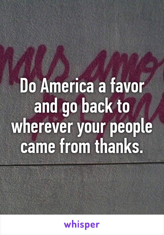 Do America a favor and go back to wherever your people came from thanks.