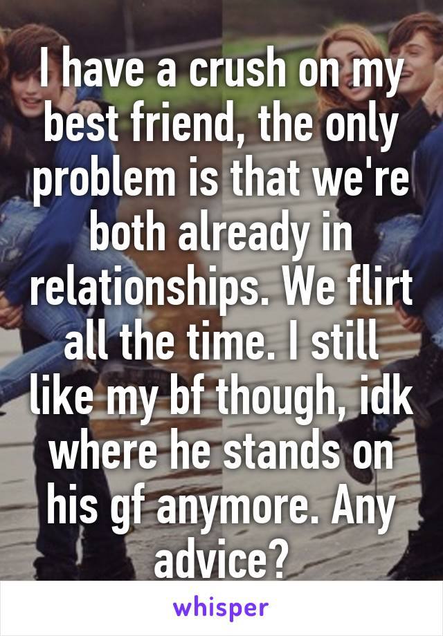 I have a crush on my best friend, the only problem is that we're both already in relationships. We flirt all the time. I still like my bf though, idk where he stands on his gf anymore. Any advice?