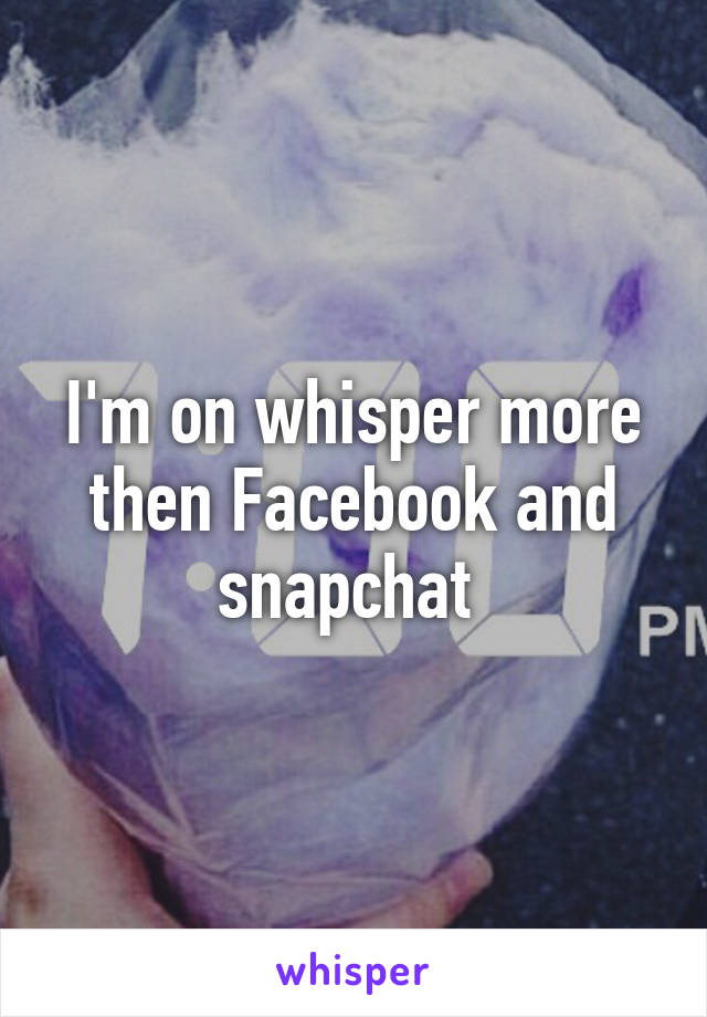 I'm on whisper more then Facebook and snapchat 