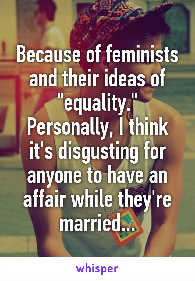 Because of feminists and their ideas of "equality." Personally, I think it's disgusting for anyone to have an affair while they're married...