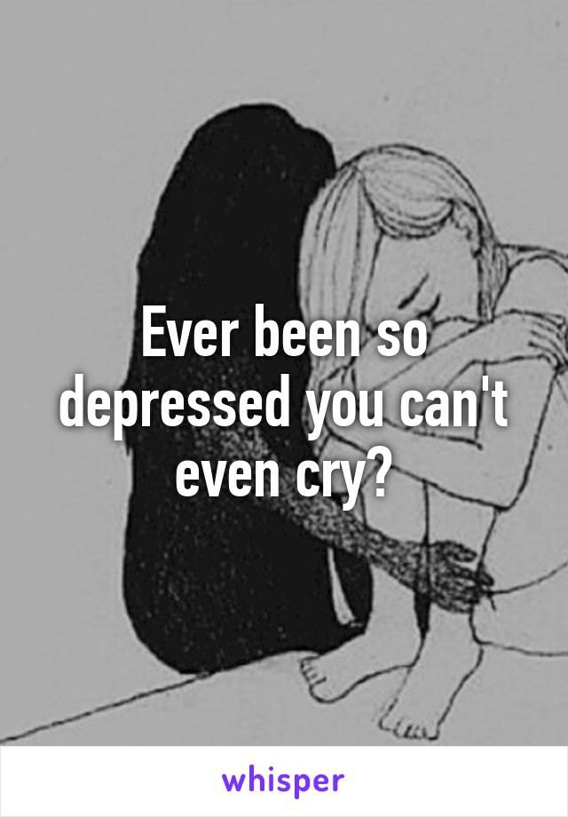 Ever been so depressed you can't even cry?