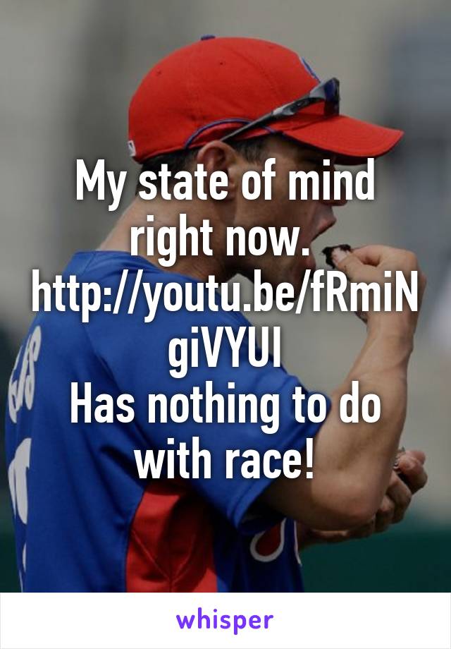 My state of mind right now. 
http://youtu.be/fRmiNgiVYUI
Has nothing to do with race!