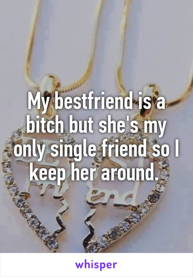 My bestfriend is a bitch but she's my only single friend so I keep her around. 