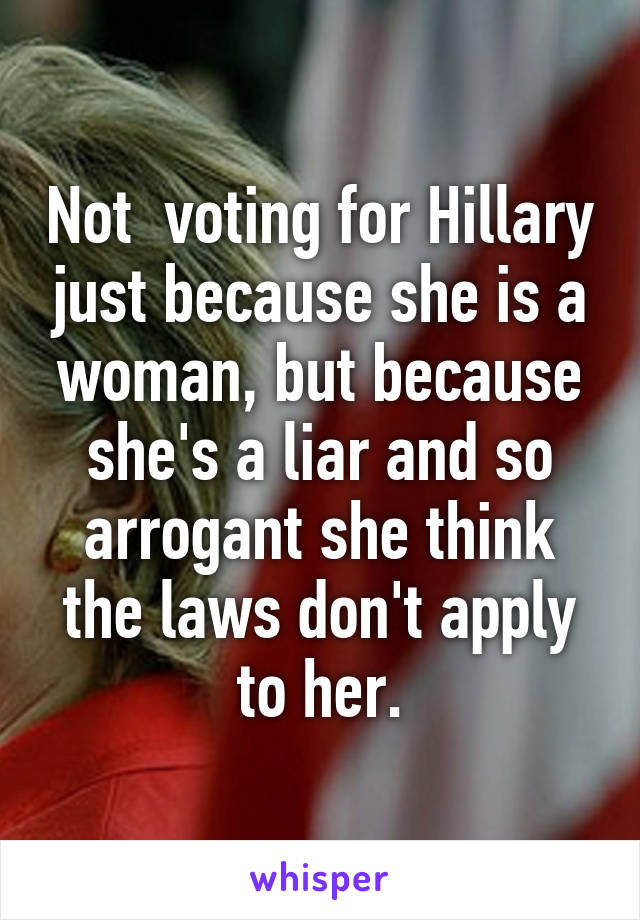 Not  voting for Hillary just because she is a woman, but because she's a liar and so arrogant she think the laws don't apply to her.