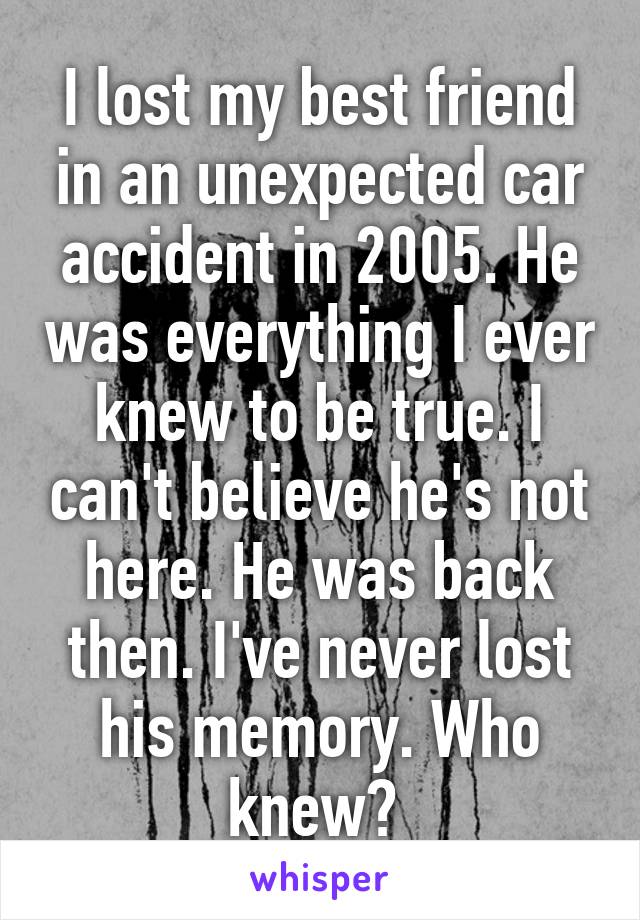 I lost my best friend in an unexpected car accident in 2005. He was everything I ever knew to be true. I can't believe he's not here. He was back then. I've never lost his memory. Who knew? 