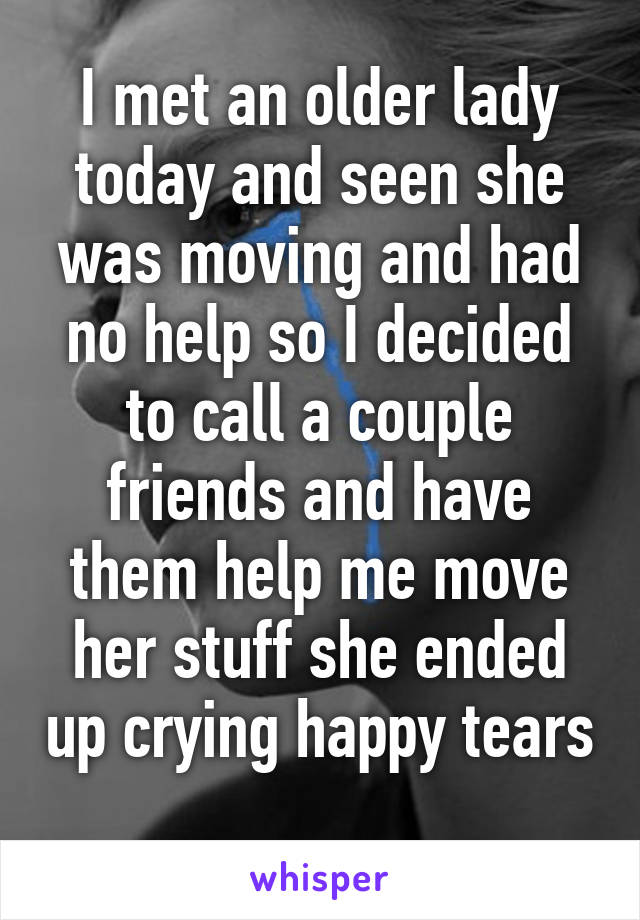 I met an older lady today and seen she was moving and had no help so I decided to call a couple friends and have them help me move her stuff she ended up crying happy tears 