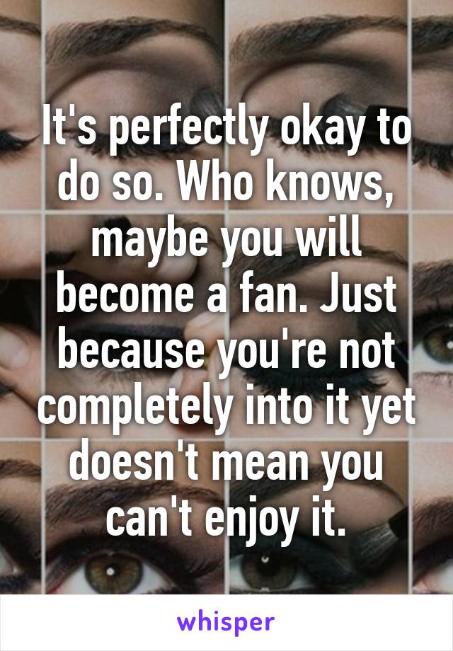 It's perfectly okay to do so. Who knows, maybe you will become a fan. Just because you're not completely into it yet doesn't mean you can't enjoy it.