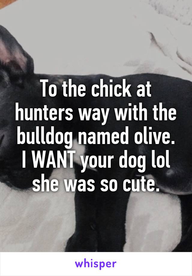 To the chick at hunters way with the bulldog named olive. I WANT your dog lol she was so cute.