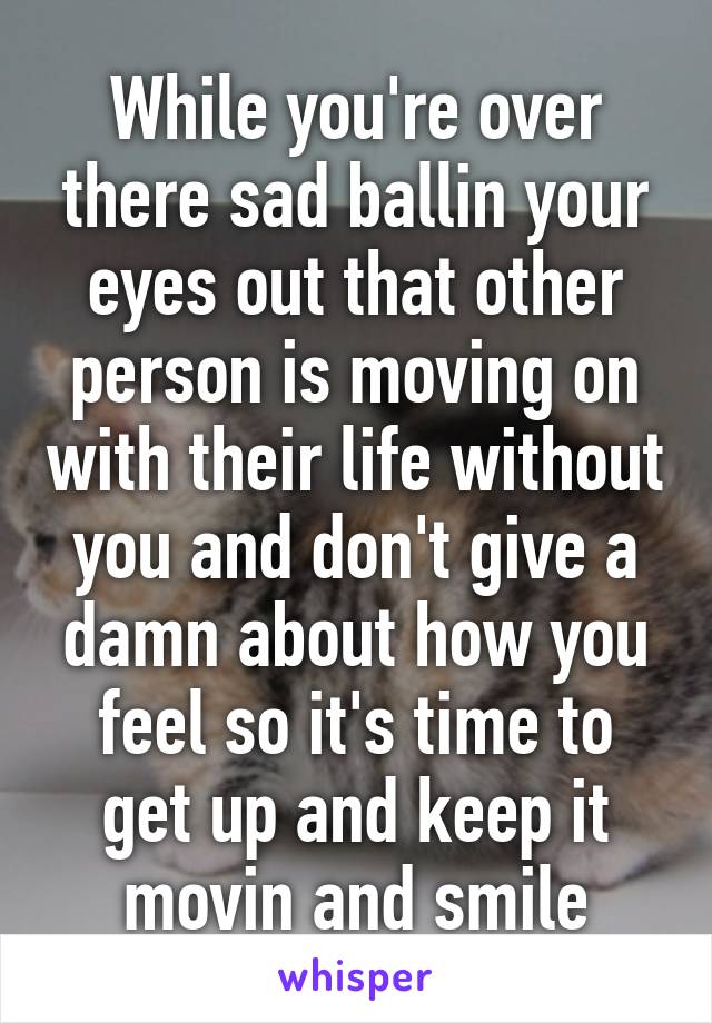 While you're over there sad ballin your eyes out that other person is moving on with their life without you and don't give a damn about how you feel so it's time to get up and keep it movin and smile