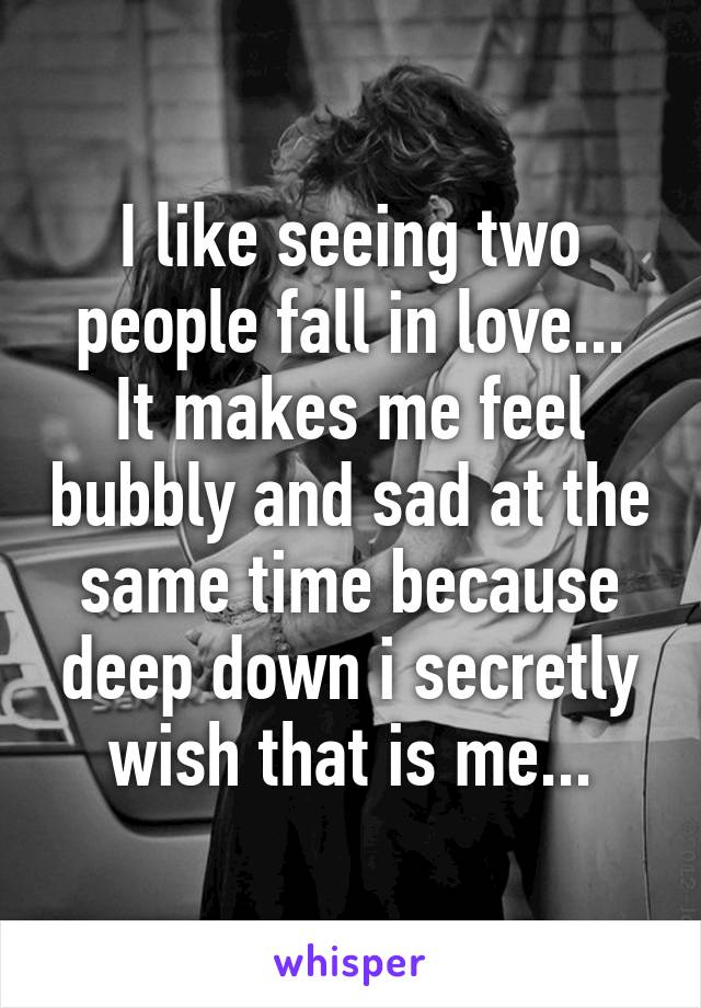 I like seeing two people fall in love...
It makes me feel bubbly and sad at the same time because deep down i secretly wish that is me...