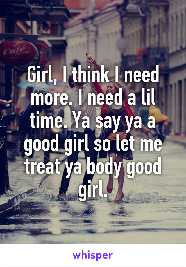 Girl, I think I need more. I need a lil time. Ya say ya a good girl so let me treat ya body good girl.