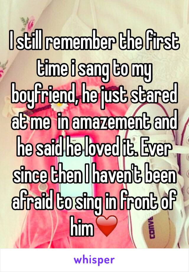 I still remember the first time i sang to my boyfriend, he just stared at me  in amazement and he said he loved it. Ever since then I haven't been afraid to sing in front of him❤️