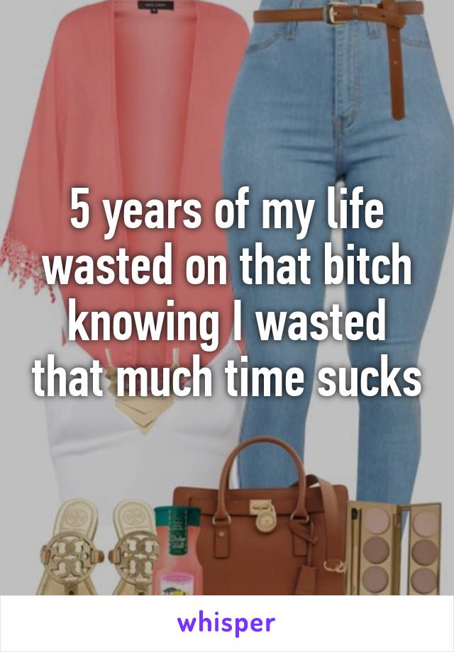 5 years of my life wasted on that bitch knowing I wasted that much time sucks 