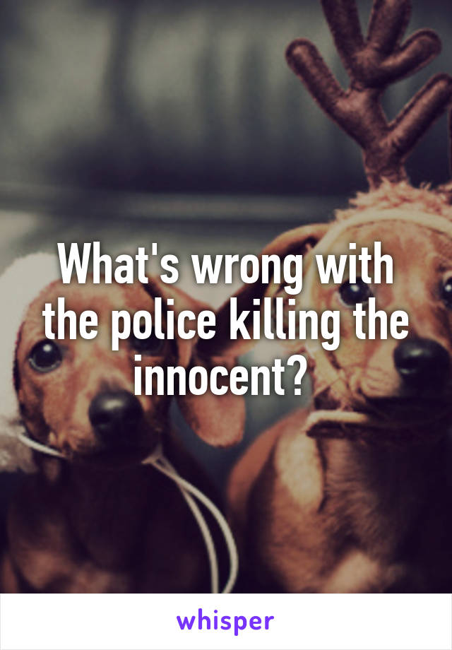 What's wrong with the police killing the innocent? 