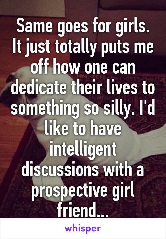 Same goes for girls. It just totally puts me off how one can dedicate their lives to something so silly. I'd like to have intelligent discussions with a prospective girl friend...