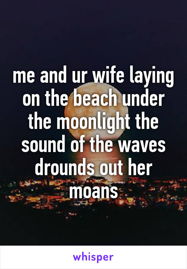 me and ur wife laying on the beach under the moonlight the sound of the waves drounds out her moans