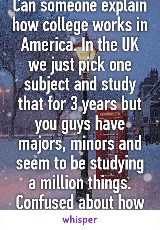 Can someone explain how college works in America. In the UK we just pick one subject and study that for 3 years but you guys have majors, minors and seem to be studying a million things. Confused about how it works!! 