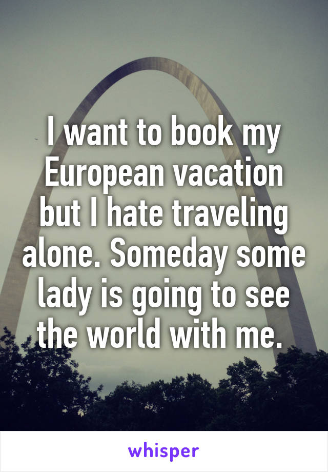 I want to book my European vacation but I hate traveling alone. Someday some lady is going to see the world with me. 