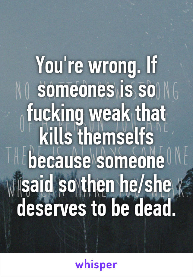 You're wrong. If someones is so fucking weak that kills themselfs because someone said so then he/she deserves to be dead.