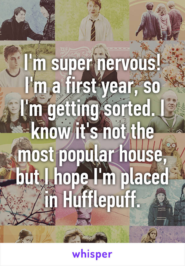 I'm super nervous! I'm a first year, so I'm getting sorted. I know it's not the most popular house, but I hope I'm placed in Hufflepuff.