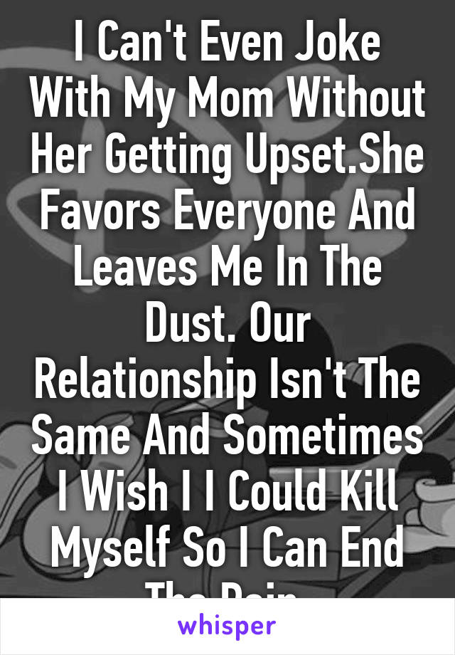 I Can't Even Joke With My Mom Without Her Getting Upset.She Favors Everyone And Leaves Me In The Dust. Our Relationship Isn't The Same And Sometimes I Wish I I Could Kill Myself So I Can End The Pain.