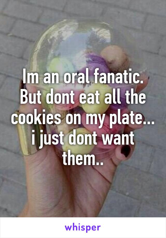 Im an oral fanatic. But dont eat all the cookies on my plate... i just dont want them..