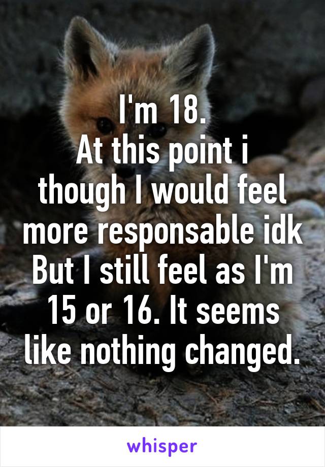 I'm 18.
At this point i though I would feel more responsable idk
But I still feel as I'm 15 or 16. It seems like nothing changed.