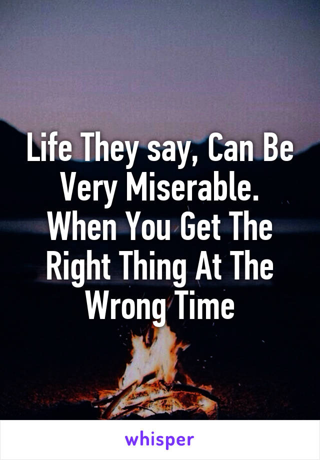 Life They say, Can Be Very Miserable.
When You Get The Right Thing At The Wrong Time