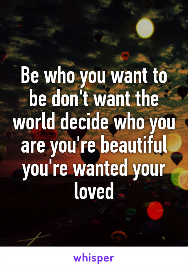 Be who you want to be don't want the world decide who you are you're beautiful you're wanted your loved