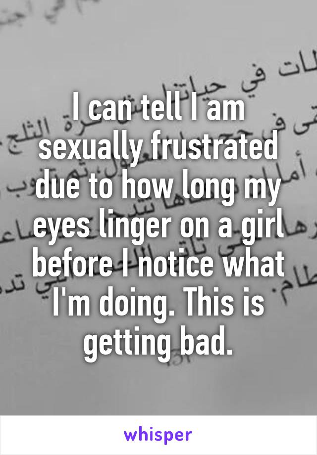 I can tell I am sexually frustrated due to how long my eyes linger on a girl before I notice what I'm doing. This is getting bad.