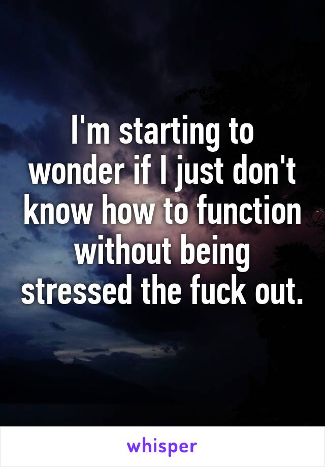 I'm starting to wonder if I just don't know how to function without being stressed the fuck out. 