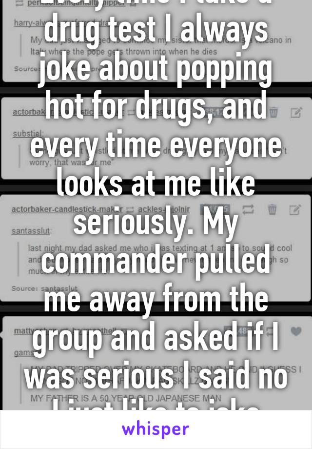 Every time I take a drug test I always joke about popping hot for drugs, and every time everyone looks at me like seriously. My commander pulled me away from the group and asked if I was serious I said no I just like to joke around