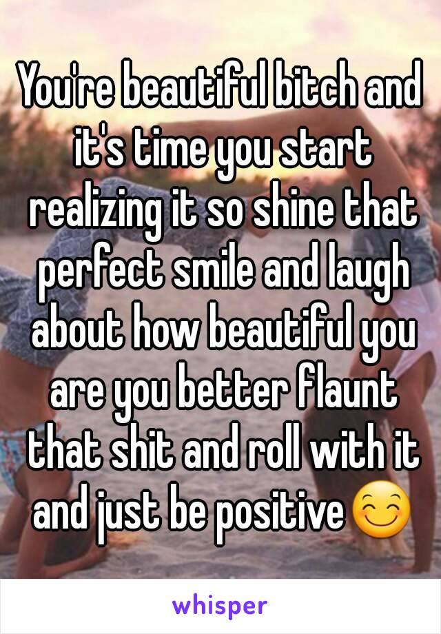 You're beautiful bitch and it's time you start realizing it so shine that perfect smile and laugh about how beautiful you are you better flaunt that shit and roll with it and just be positive😊