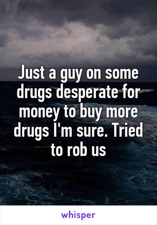 Just a guy on some drugs desperate for money to buy more drugs I'm sure. Tried to rob us