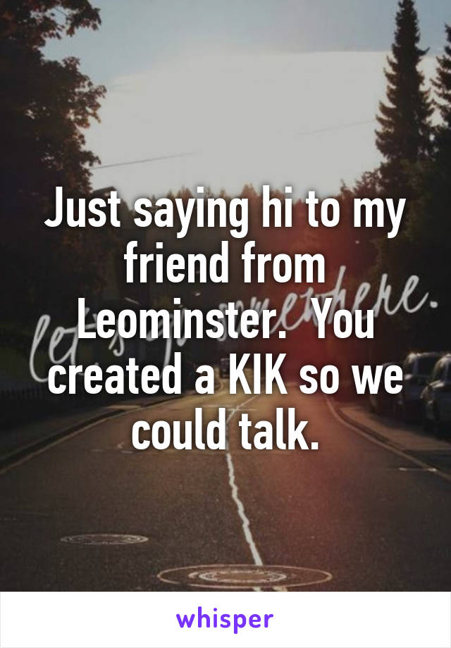 Just saying hi to my friend from Leominster.  You created a KIK so we could talk.