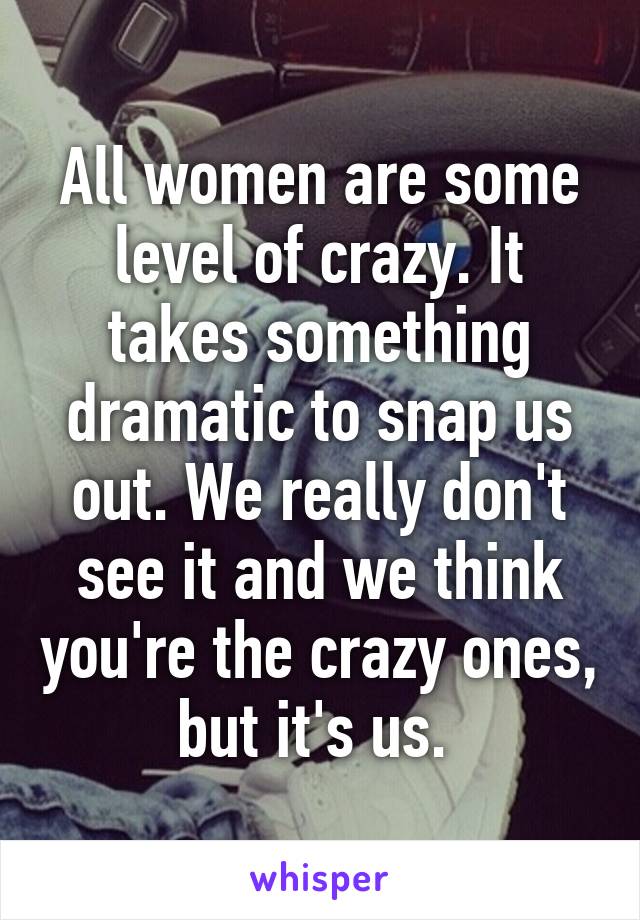 All women are some level of crazy. It takes something dramatic to snap us out. We really don't see it and we think you're the crazy ones, but it's us. 