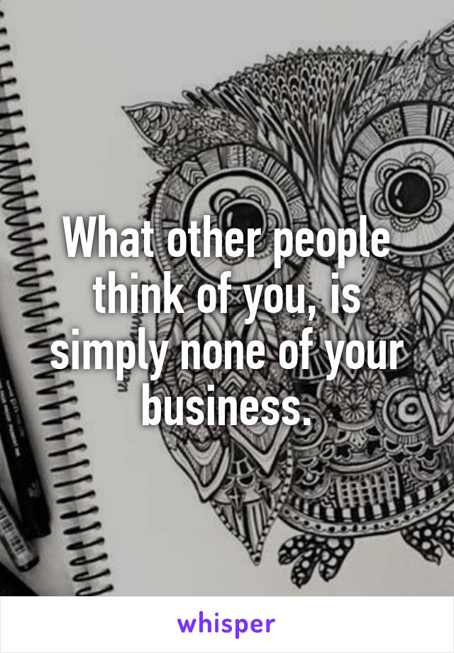 What other people think of you, is simply none of your business.