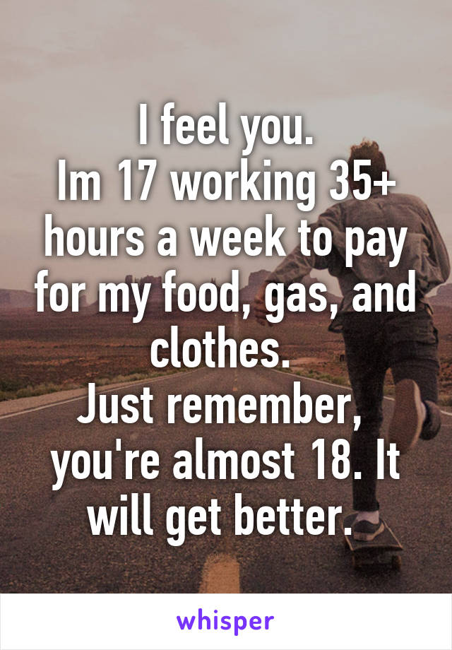 I feel you.
Im 17 working 35+ hours a week to pay for my food, gas, and clothes. 
Just remember,  you're almost 18. It will get better. 