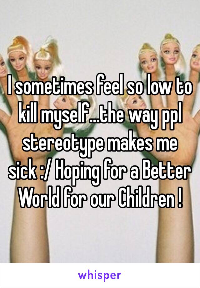 I sometimes feel so low to kill myself...the way ppl stereotype makes me sick :/ Hoping for a Better World for our Children !