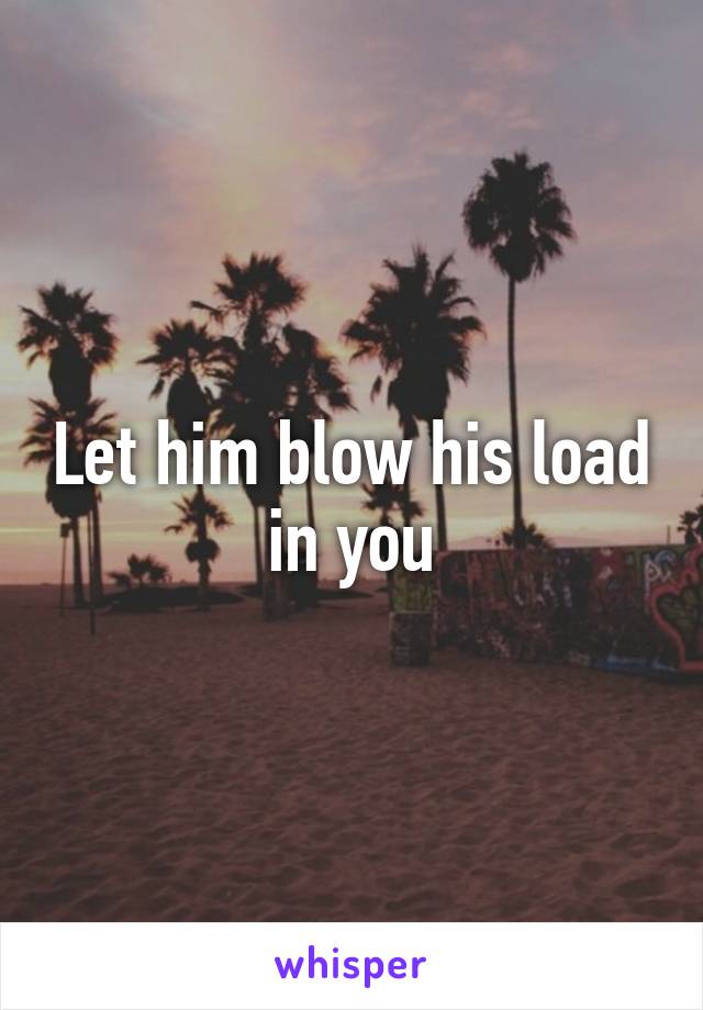 Let him blow his load in you