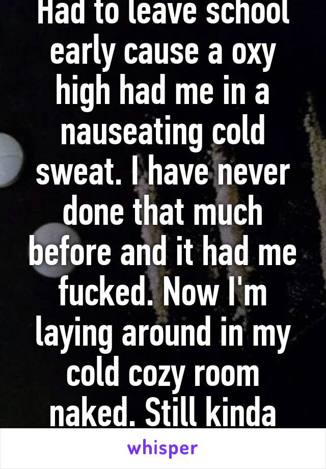 Had to leave school early cause a oxy high had me in a nauseating cold sweat. I have never done that much before and it had me fucked. Now I'm laying around in my cold cozy room naked. Still kinda high :)