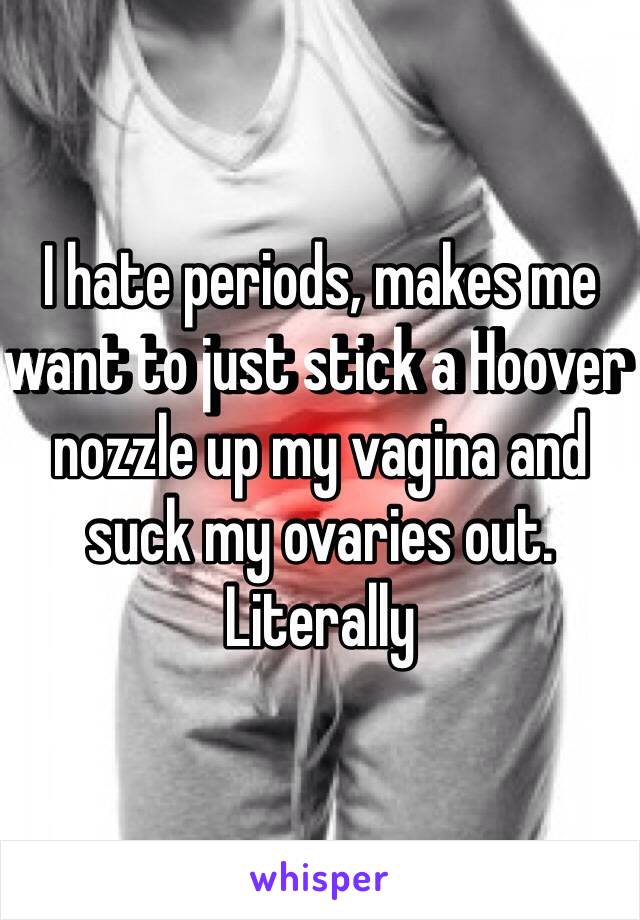 I hate periods, makes me want to just stick a Hoover nozzle up my vagina and suck my ovaries out. Literally 