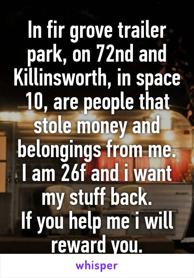 In fir grove trailer park, on 72nd and Killinsworth, in space 10, are people that stole money and belongings from me.
I am 26f and i want my stuff back.
If you help me i will reward you.