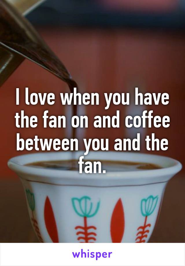 I love when you have the fan on and coffee between you and the fan.